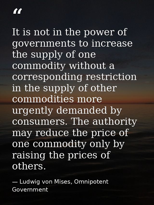 It is not in the power of governments to increase the supply of one commodity without a corresponding restriction in the — Ludwig von Mises, Omnipotent Government