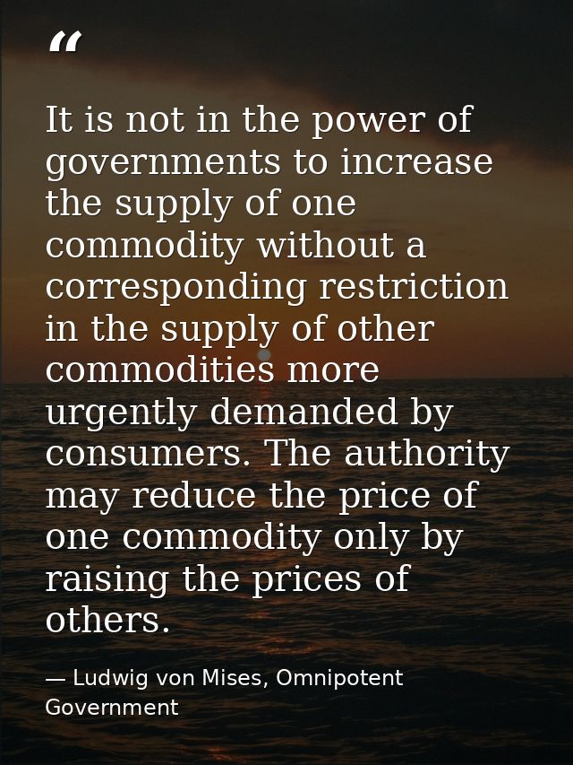 It is not in the power of governments to increase the supply of one commodity without a corresponding restriction in the — Ludwig von Mises, Omnipotent Government