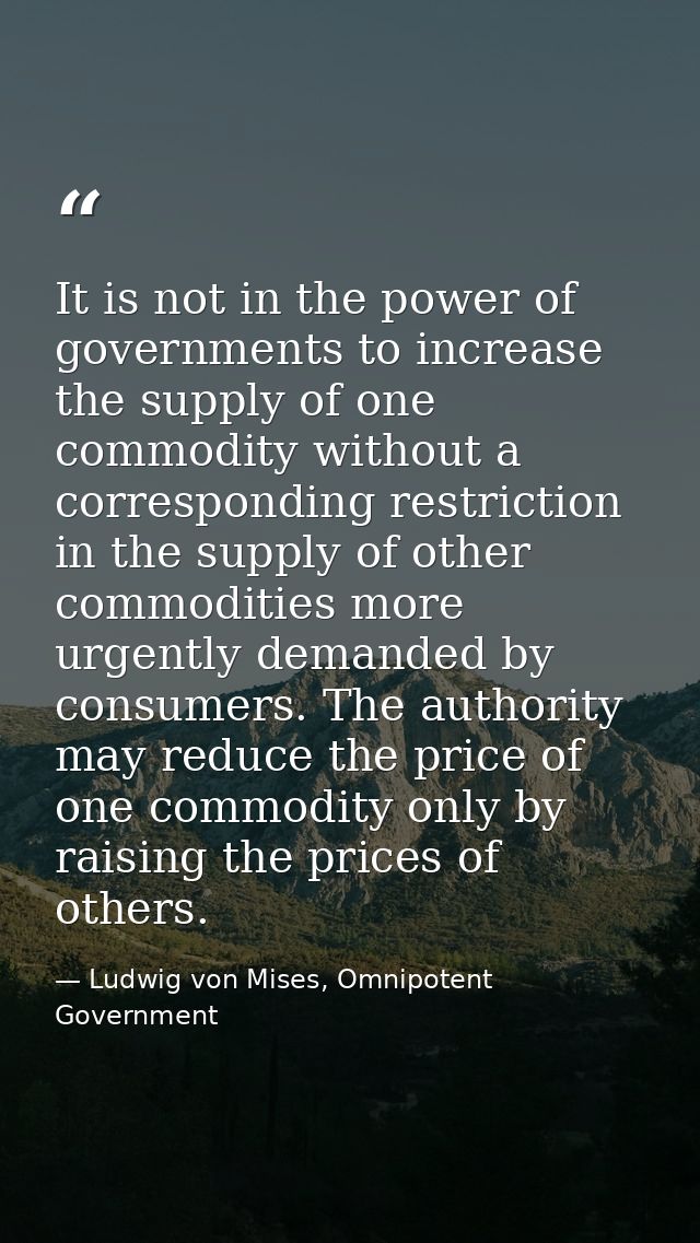 It is not in the power of governments to increase the supply of one commodity without a corresponding restriction in the — Ludwig von Mises, Omnipotent Government