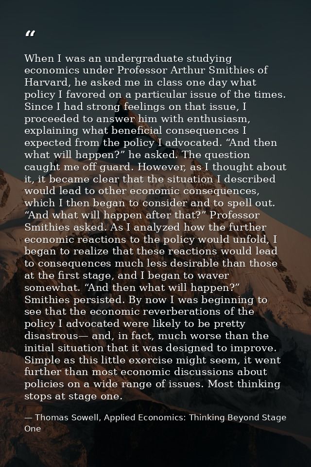 When I was an undergraduate studying economics under Professor Arthur Smithies of Harvard, he asked me in class one day  — Thomas Sowell, Applied Economics: Thinking Beyond Stage One