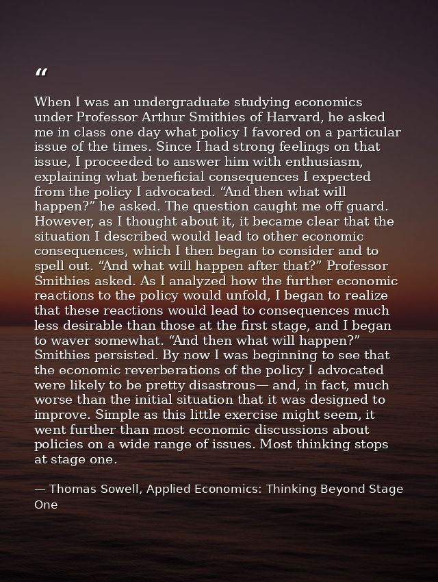 When I was an undergraduate studying economics under Professor Arthur Smithies of Harvard, he asked me in class one day  — Thomas Sowell, Applied Economics: Thinking Beyond Stage One