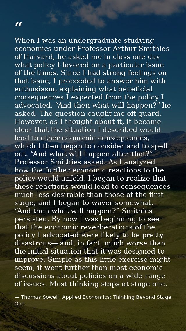 When I was an undergraduate studying economics under Professor Arthur Smithies of Harvard, he asked me in class one day  — Thomas Sowell, Applied Economics: Thinking Beyond Stage One