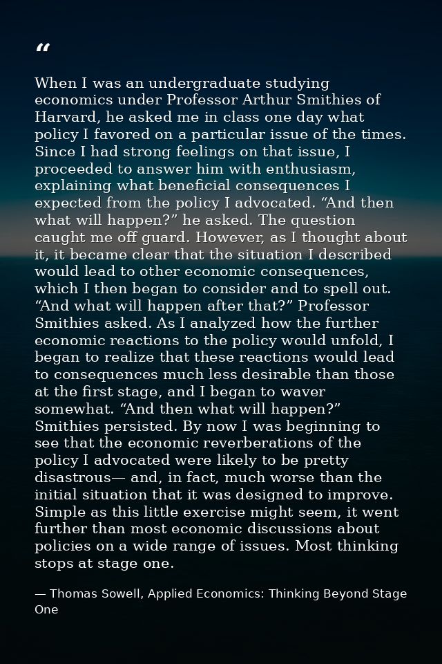 When I was an undergraduate studying economics under Professor Arthur Smithies of Harvard, he asked me in class one day  — Thomas Sowell, Applied Economics: Thinking Beyond Stage One
