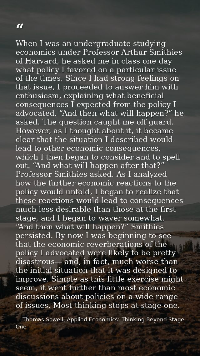 When I was an undergraduate studying economics under Professor Arthur Smithies of Harvard, he asked me in class one day  — Thomas Sowell, Applied Economics: Thinking Beyond Stage One