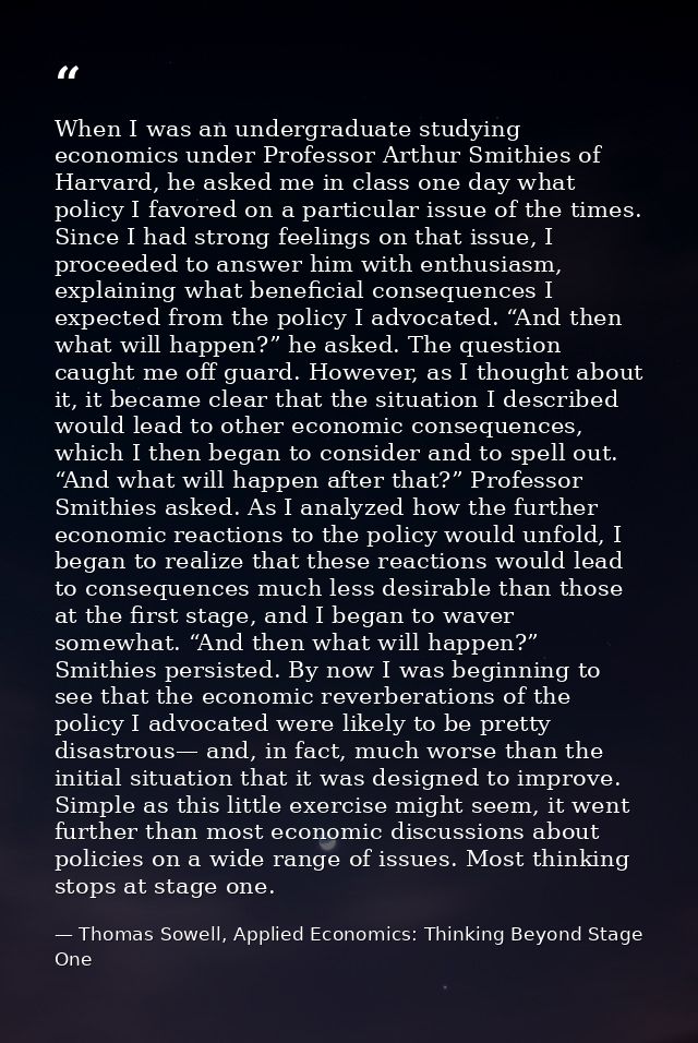 When I was an undergraduate studying economics under Professor Arthur Smithies of Harvard, he asked me in class one day  — Thomas Sowell, Applied Economics: Thinking Beyond Stage One