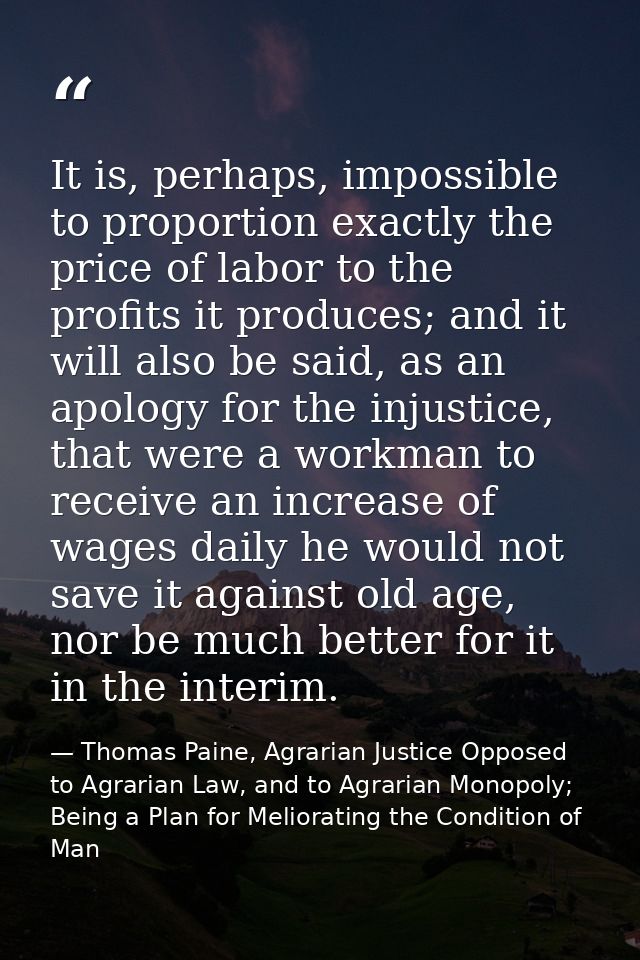 It is, perhaps, impossible to proportion exactly the price of labor to the profits it produces; and it will also be said — Thomas Paine, Agrarian Justice Opposed to Agrarian Law, and to Agrarian Monopoly; Being a Plan for Meliorating the Condition of Man