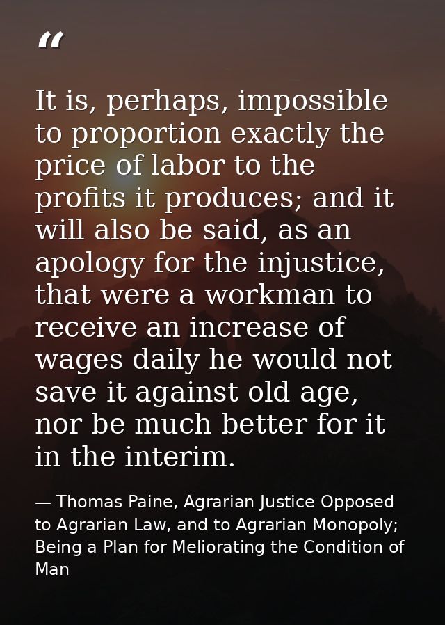 It is, perhaps, impossible to proportion exactly the price of labor to the profits it produces; and it will also be said — Thomas Paine, Agrarian Justice Opposed to Agrarian Law, and to Agrarian Monopoly; Being a Plan for Meliorating the Condition of Man
