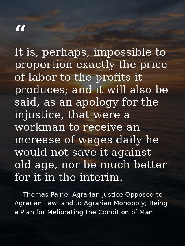 It is, perhaps, impossible to proportion exactly the price of labor to the profits it produces; and it will also be said — Thomas Paine, Agrarian Justice Opposed to Agrarian Law, and to Agrarian Monopoly; Being a Plan for Meliorating the Condition of Man