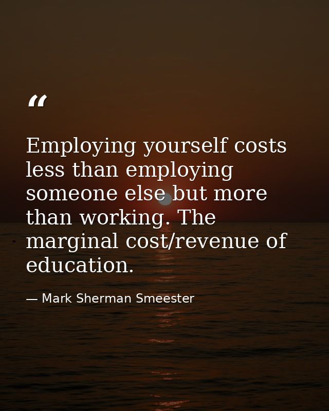 Employing yourself costs less than employing someone else but more than working. The marginal cost/revenue of education. — Mark Sherman Smeester