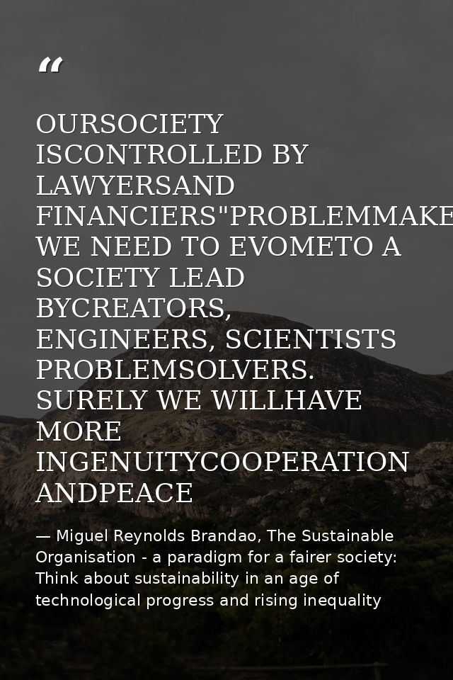 OURSOCIETY ISCONTROLLED BY LAWYERSAND FINANCIERS"PROBLEMMAKERS WE NEED TO EVOMETO A SOCIETY LEAD BYCREATORS, ENGINEERS,  — Miguel Reynolds Brandao, The Sustainable Organisation - a paradigm for a fairer society: Think about sustainability in an age of technological progress and rising inequality