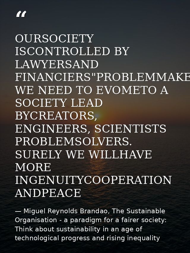 OURSOCIETY ISCONTROLLED BY LAWYERSAND FINANCIERS"PROBLEMMAKERS WE NEED TO EVOMETO A SOCIETY LEAD BYCREATORS, ENGINEERS,  — Miguel Reynolds Brandao, The Sustainable Organisation - a paradigm for a fairer society: Think about sustainability in an age of technological progress and rising inequality