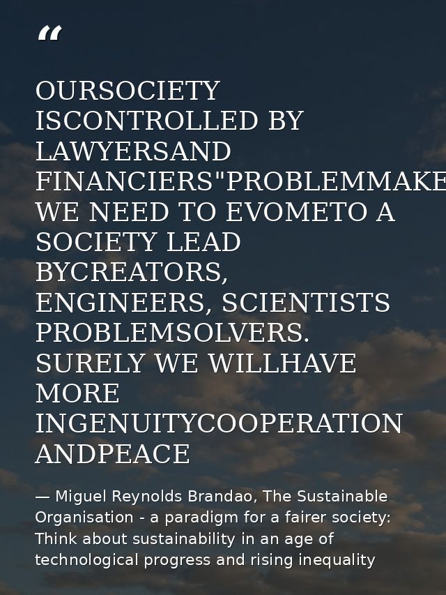 OURSOCIETY ISCONTROLLED BY LAWYERSAND FINANCIERS"PROBLEMMAKERS WE NEED TO EVOMETO A SOCIETY LEAD BYCREATORS, ENGINEERS,  — Miguel Reynolds Brandao, The Sustainable Organisation - a paradigm for a fairer society: Think about sustainability in an age of technological progress and rising inequality