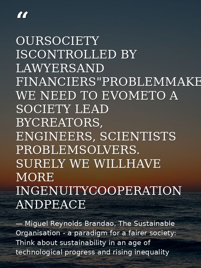 OURSOCIETY ISCONTROLLED BY LAWYERSAND FINANCIERS"PROBLEMMAKERS WE NEED TO EVOMETO A SOCIETY LEAD BYCREATORS, ENGINEERS,  — Miguel Reynolds Brandao, The Sustainable Organisation - a paradigm for a fairer society: Think about sustainability in an age of technological progress and rising inequality