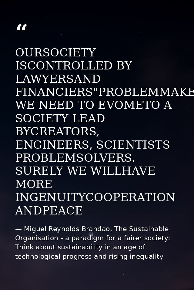 OURSOCIETY ISCONTROLLED BY LAWYERSAND FINANCIERS"PROBLEMMAKERS WE NEED TO EVOMETO A SOCIETY LEAD BYCREATORS, ENGINEERS,  — Miguel Reynolds Brandao, The Sustainable Organisation - a paradigm for a fairer society: Think about sustainability in an age of technological progress and rising inequality