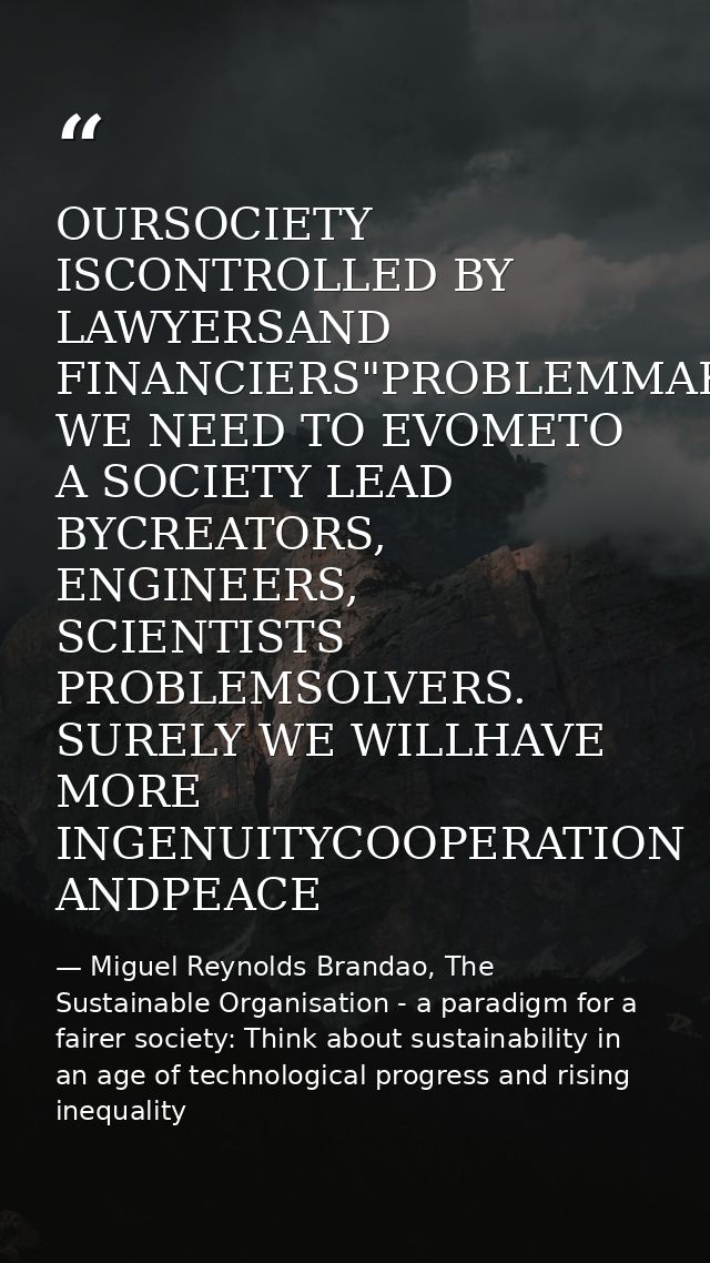 OURSOCIETY ISCONTROLLED BY LAWYERSAND FINANCIERS"PROBLEMMAKERS WE NEED TO EVOMETO A SOCIETY LEAD BYCREATORS, ENGINEERS,  — Miguel Reynolds Brandao, The Sustainable Organisation - a paradigm for a fairer society: Think about sustainability in an age of technological progress and rising inequality