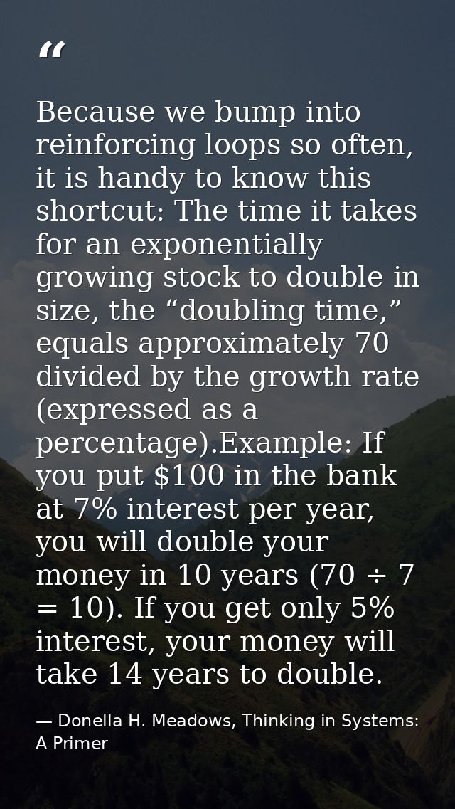 Because we bump into reinforcing loops so often, it is handy to know this shortcut: The time it takes for an exponential — Donella H. Meadows, Thinking in Systems: A Primer