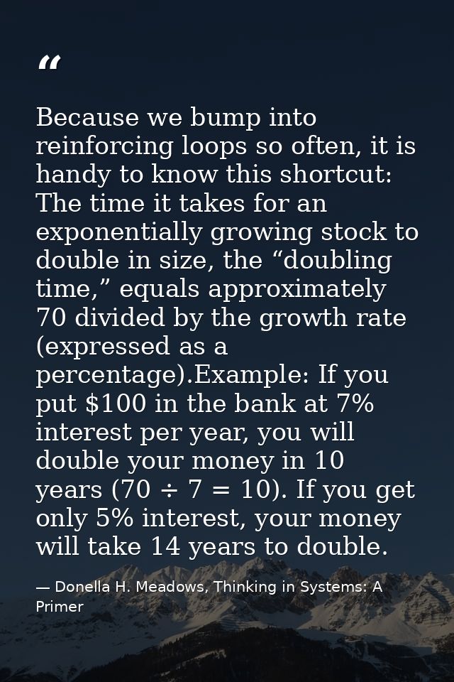 Because we bump into reinforcing loops so often, it is handy to know this shortcut: The time it takes for an exponential — Donella H. Meadows, Thinking in Systems: A Primer