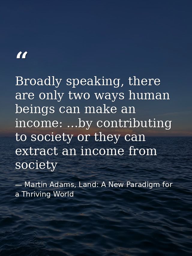 Broadly speaking, there are only two ways human beings can make an income: ...by contributing to society or they can ext — Martin Adams, Land: A New Paradigm for a Thriving World