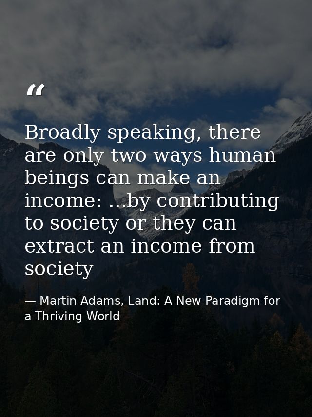 Broadly speaking, there are only two ways human beings can make an income: ...by contributing to society or they can ext — Martin Adams, Land: A New Paradigm for a Thriving World