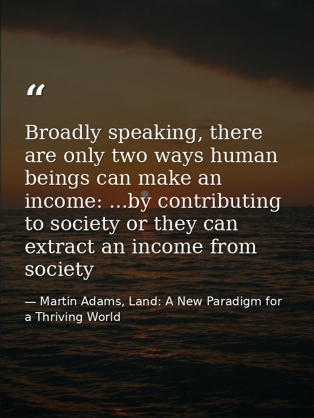 Broadly speaking, there are only two ways human beings can make an income: ...by contributing to society or they can ext — Martin Adams, Land: A New Paradigm for a Thriving World