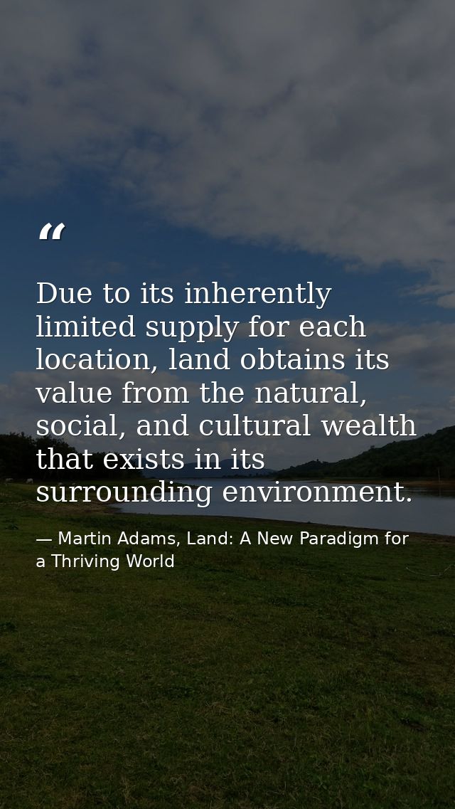 Due to its inherently limited supply for each location, land obtains its value from the natural, social, and cultural we — Martin Adams, Land: A New Paradigm for a Thriving World