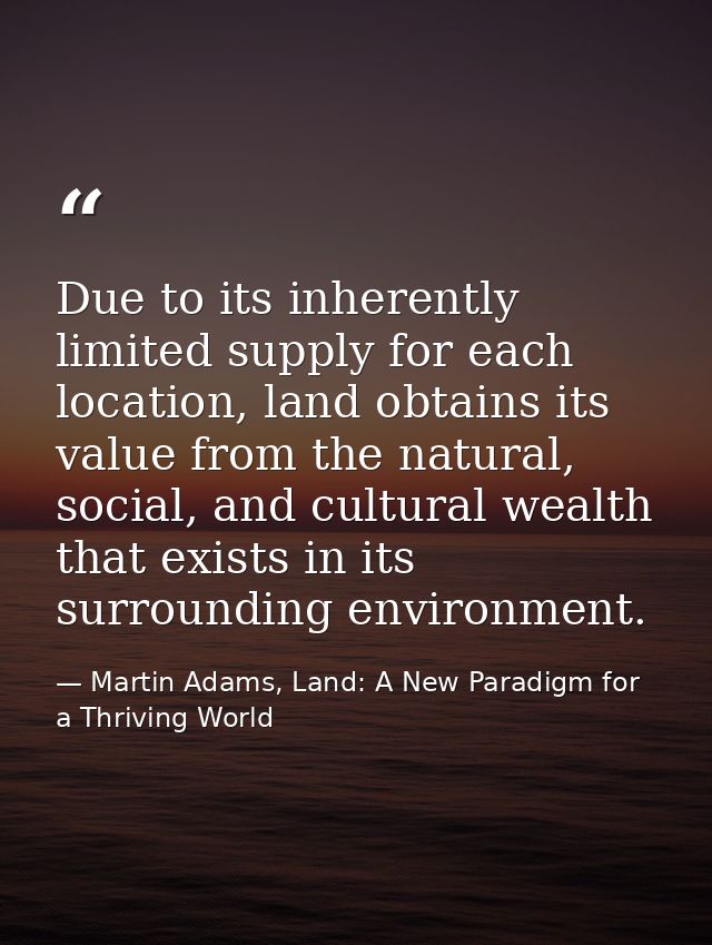 Due to its inherently limited supply for each location, land obtains its value from the natural, social, and cultural we — Martin Adams, Land: A New Paradigm for a Thriving World