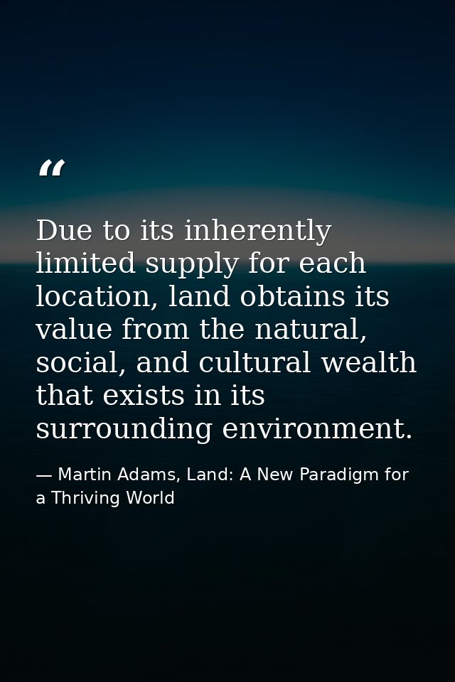 Due to its inherently limited supply for each location, land obtains its value from the natural, social, and cultural we — Martin Adams, Land: A New Paradigm for a Thriving World