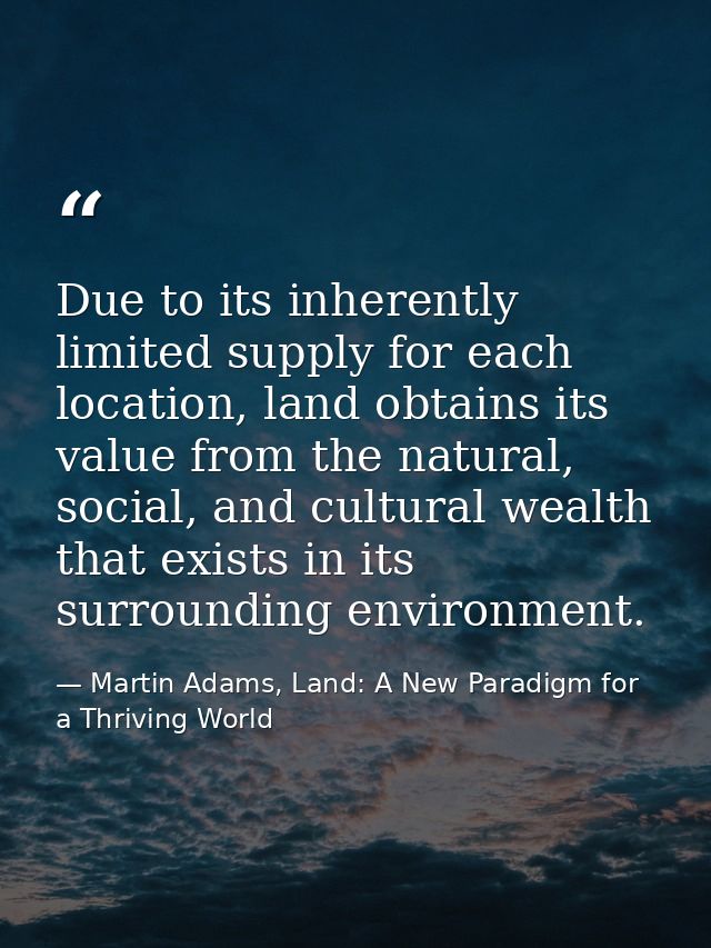 Due to its inherently limited supply for each location, land obtains its value from the natural, social, and cultural we — Martin Adams, Land: A New Paradigm for a Thriving World