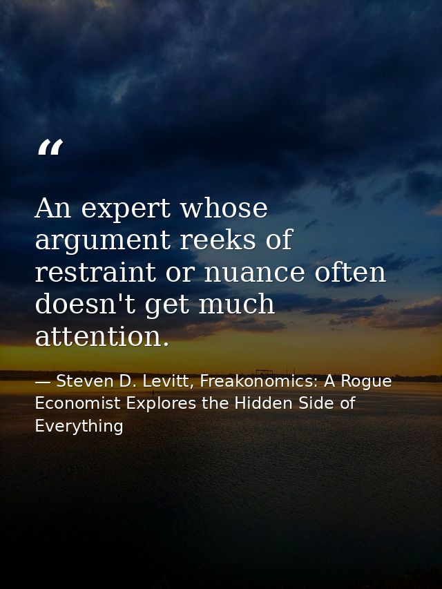 An expert whose argument reeks of restraint or nuance often doesn't get much attention. — Steven D. Levitt, Freakonomics: A Rogue Economist Explores the Hidden Side of Everything