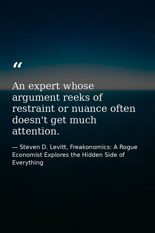 An expert whose argument reeks of restraint or nuance often doesn't get much attention. — Steven D. Levitt, Freakonomics: A Rogue Economist Explores the Hidden Side of Everything