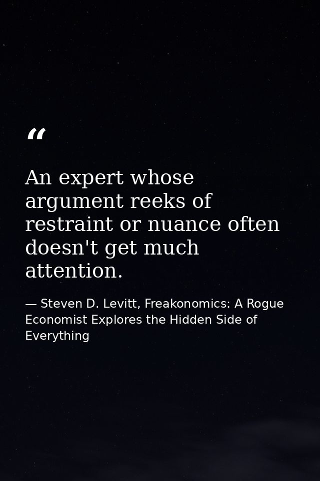 An expert whose argument reeks of restraint or nuance often doesn't get much attention. — Steven D. Levitt, Freakonomics: A Rogue Economist Explores the Hidden Side of Everything