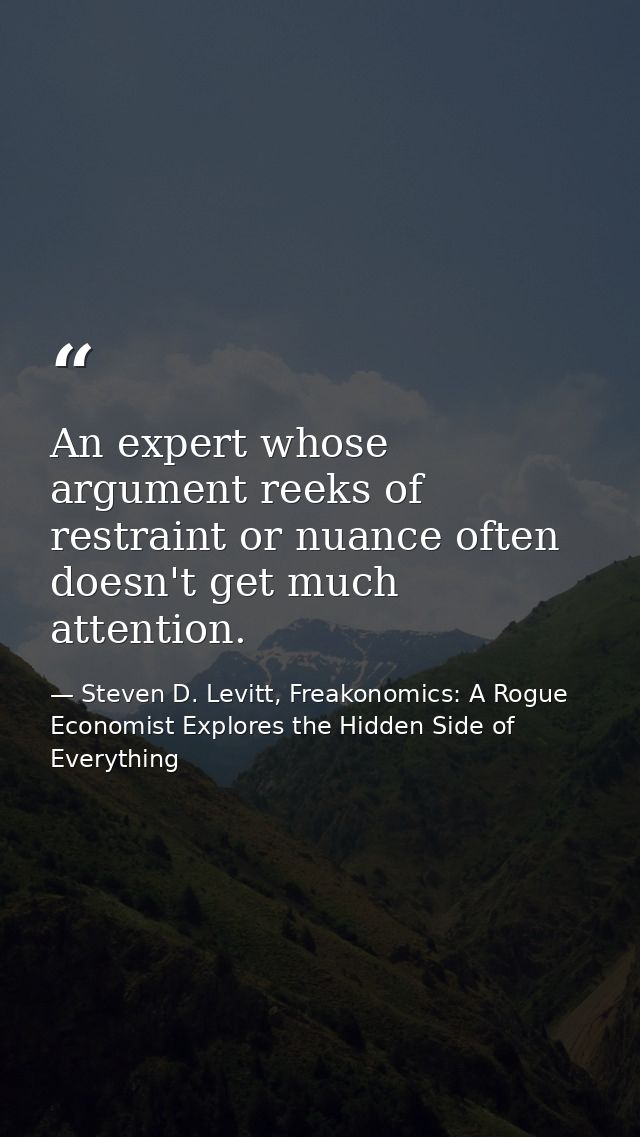 An expert whose argument reeks of restraint or nuance often doesn't get much attention. — Steven D. Levitt, Freakonomics: A Rogue Economist Explores the Hidden Side of Everything