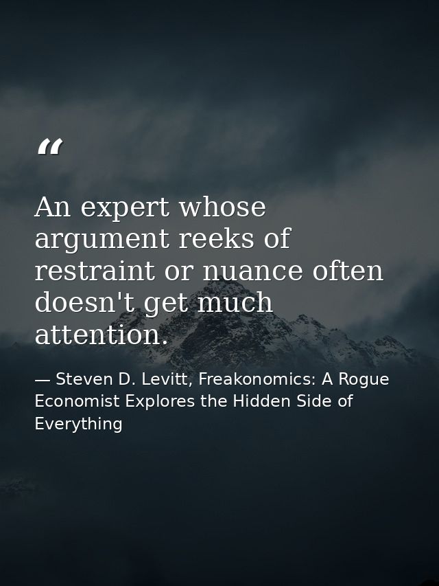 An expert whose argument reeks of restraint or nuance often doesn't get much attention. — Steven D. Levitt, Freakonomics: A Rogue Economist Explores the Hidden Side of Everything