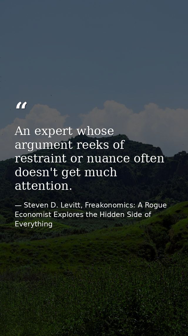 An expert whose argument reeks of restraint or nuance often doesn't get much attention. — Steven D. Levitt, Freakonomics: A Rogue Economist Explores the Hidden Side of Everything