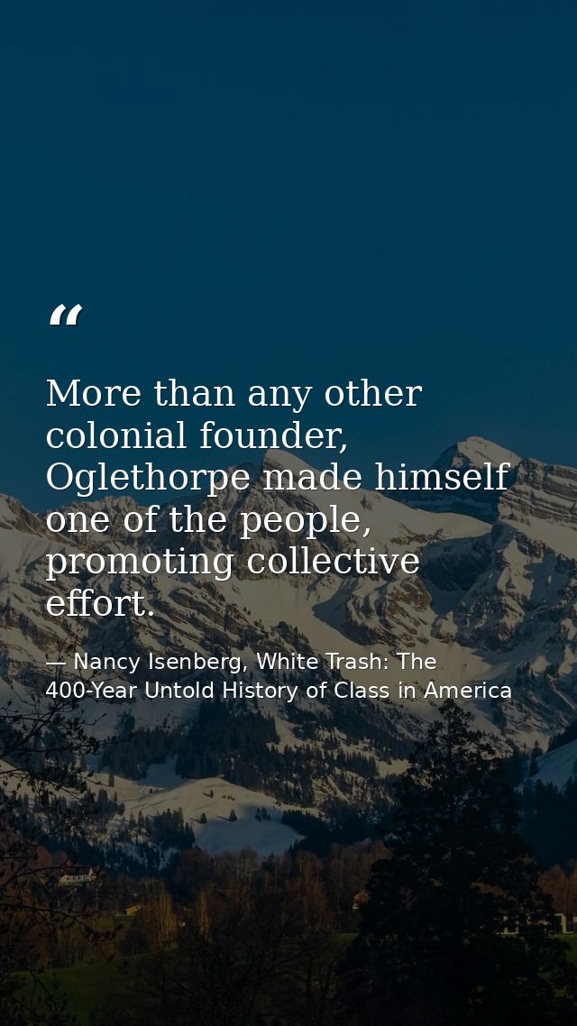 More than any other colonial founder, Oglethorpe made himself one of the people, promoting collective effort. — Nancy Isenberg, White Trash: The 400-Year Untold History of Class in America