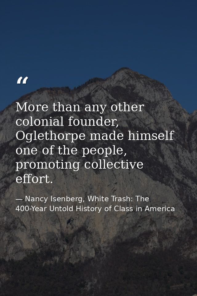 More than any other colonial founder, Oglethorpe made himself one of the people, promoting collective effort. — Nancy Isenberg, White Trash: The 400-Year Untold History of Class in America