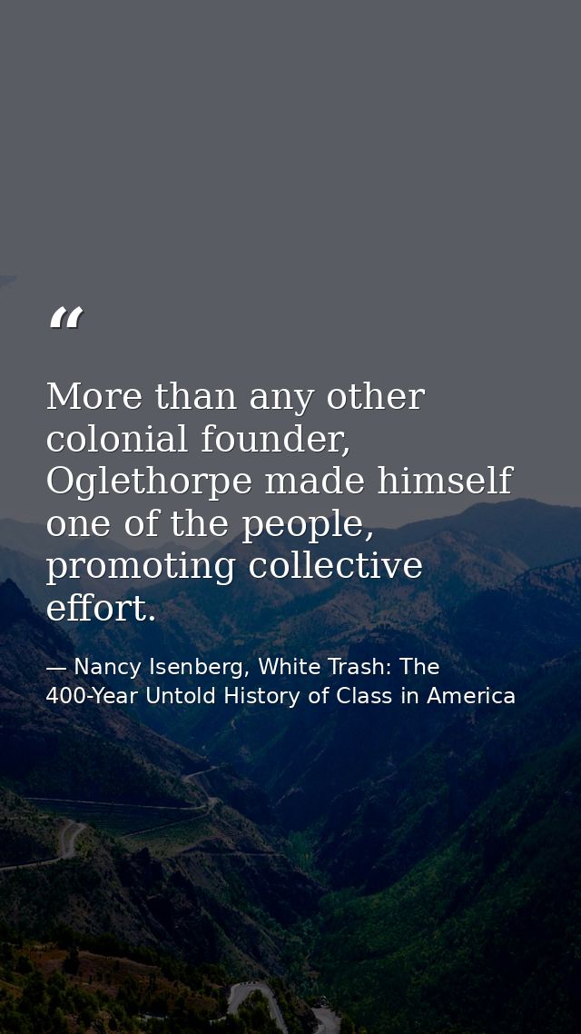 More than any other colonial founder, Oglethorpe made himself one of the people, promoting collective effort. — Nancy Isenberg, White Trash: The 400-Year Untold History of Class in America