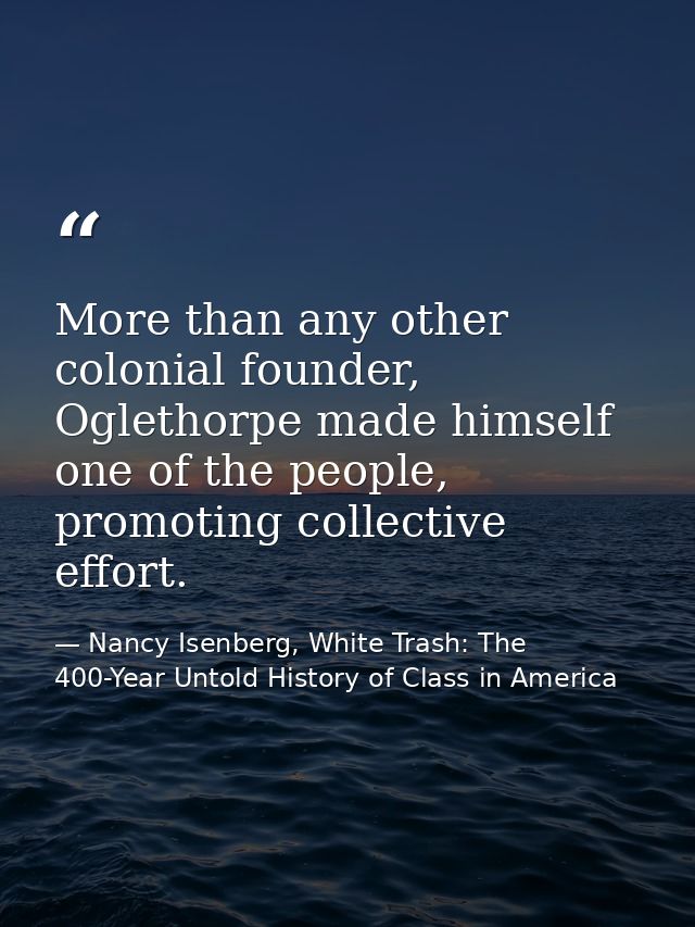 More than any other colonial founder, Oglethorpe made himself one of the people, promoting collective effort. — Nancy Isenberg, White Trash: The 400-Year Untold History of Class in America