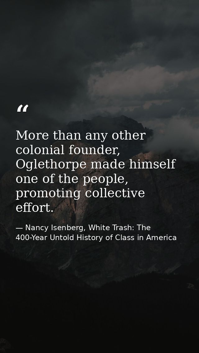 More than any other colonial founder, Oglethorpe made himself one of the people, promoting collective effort. — Nancy Isenberg, White Trash: The 400-Year Untold History of Class in America