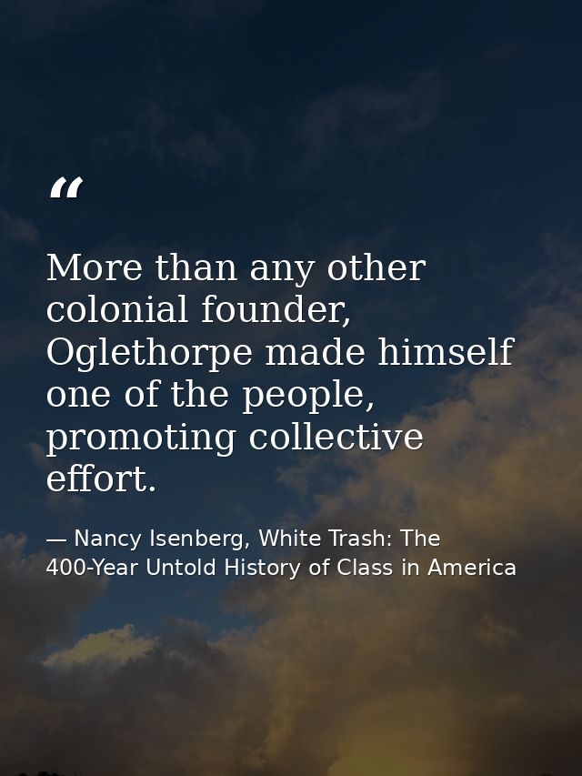 More than any other colonial founder, Oglethorpe made himself one of the people, promoting collective effort. — Nancy Isenberg, White Trash: The 400-Year Untold History of Class in America