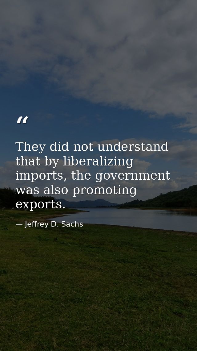 They did not understand that by liberalizing imports, the government was also promoting exports. — Jeffrey D. Sachs