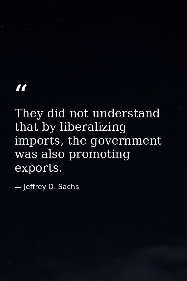 They did not understand that by liberalizing imports, the government was also promoting exports. — Jeffrey D. Sachs