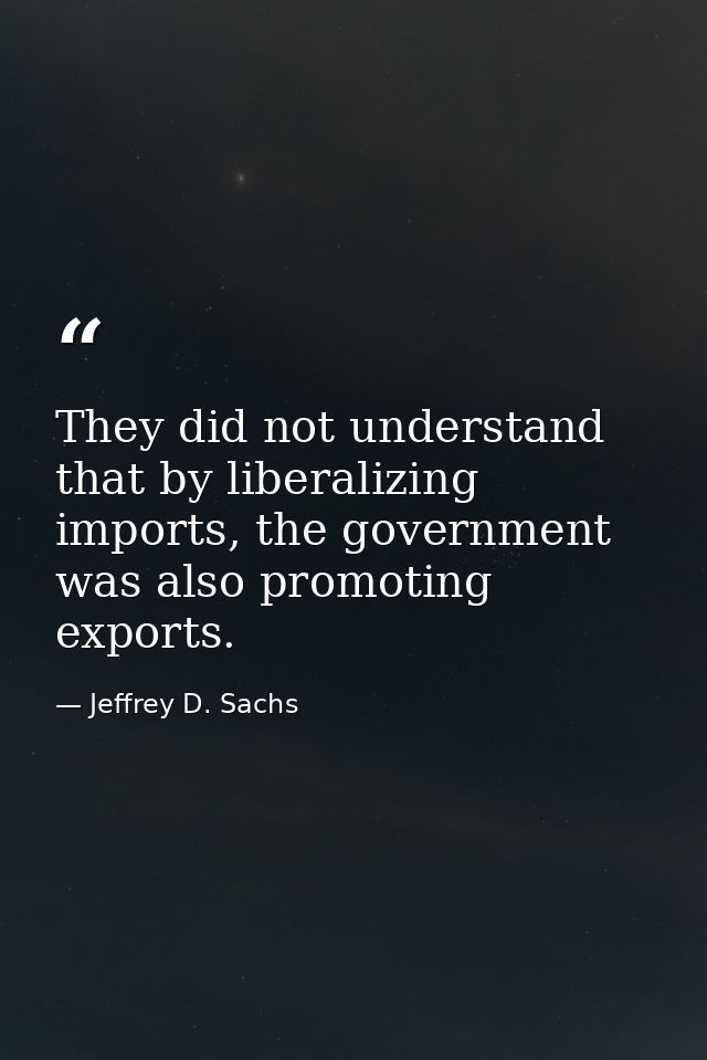 They did not understand that by liberalizing imports, the government was also promoting exports. — Jeffrey D. Sachs