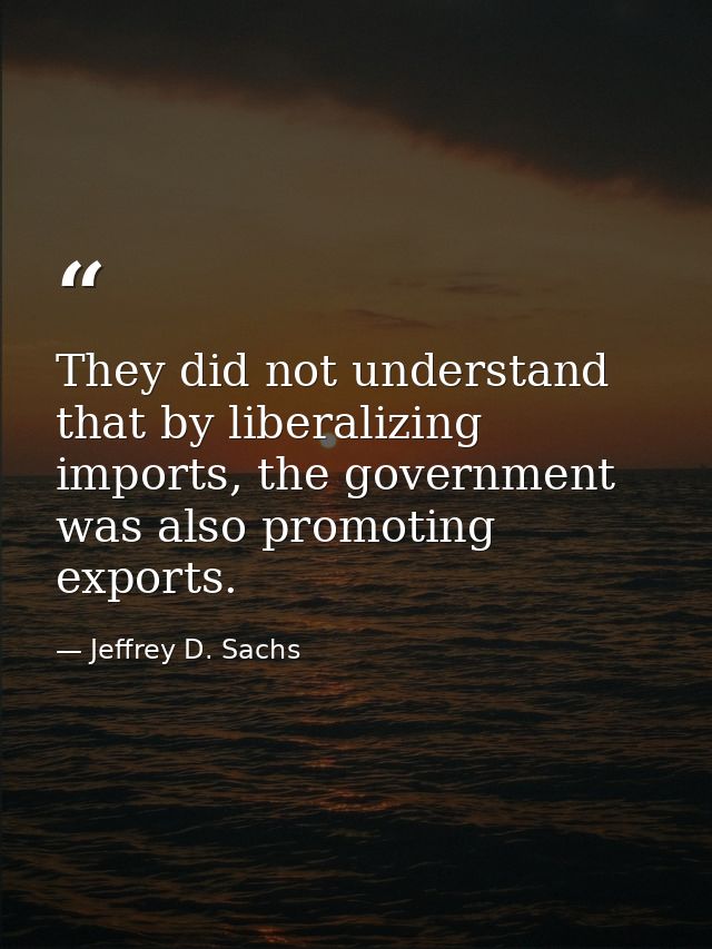 They did not understand that by liberalizing imports, the government was also promoting exports. — Jeffrey D. Sachs