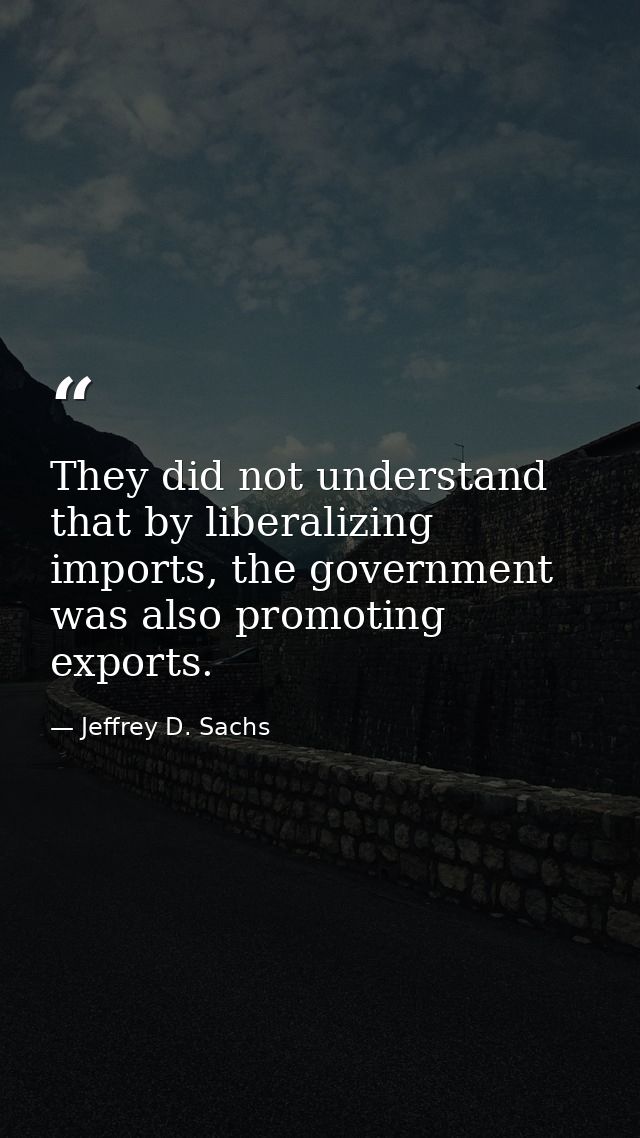 They did not understand that by liberalizing imports, the government was also promoting exports. — Jeffrey D. Sachs