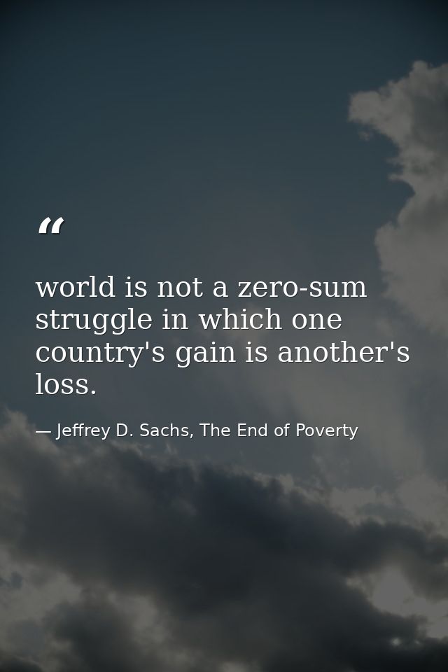 world is not a zero-sum struggle in which one country's gain is another's loss. — Jeffrey D. Sachs, The End of Poverty