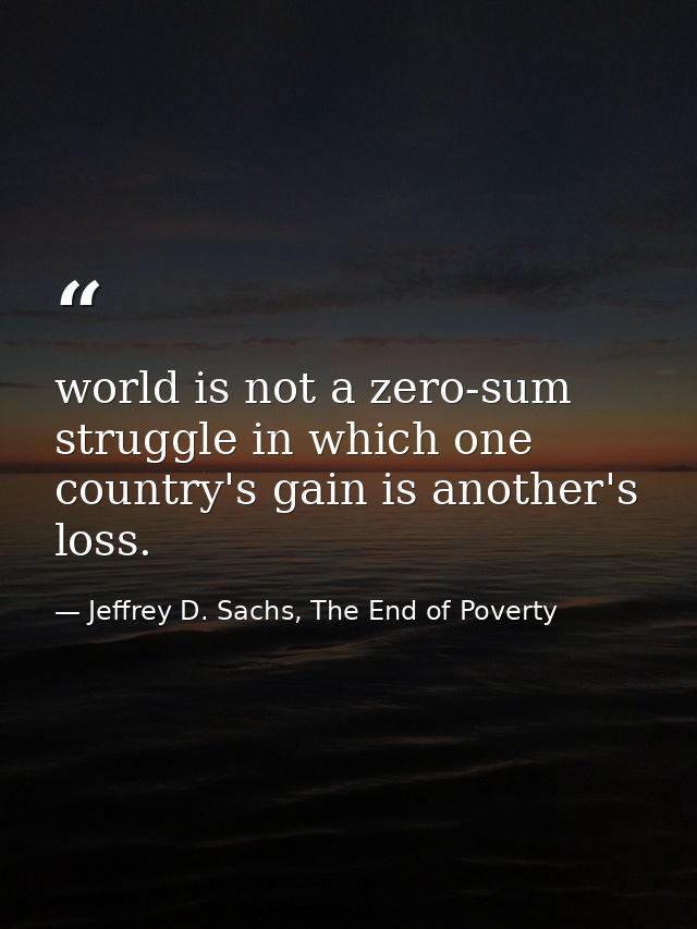 world is not a zero-sum struggle in which one country's gain is another's loss. — Jeffrey D. Sachs, The End of Poverty