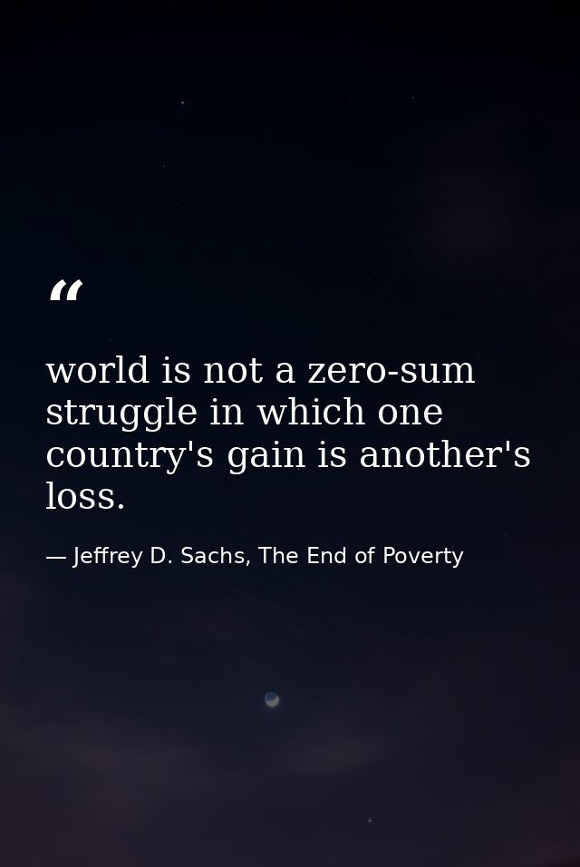 world is not a zero-sum struggle in which one country's gain is another's loss. — Jeffrey D. Sachs, The End of Poverty