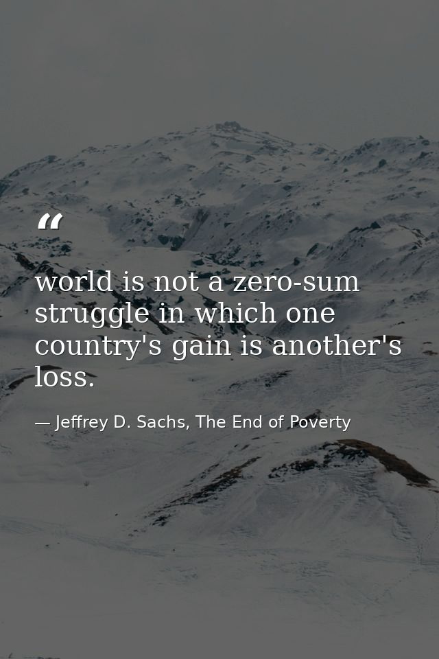 world is not a zero-sum struggle in which one country's gain is another's loss. — Jeffrey D. Sachs, The End of Poverty