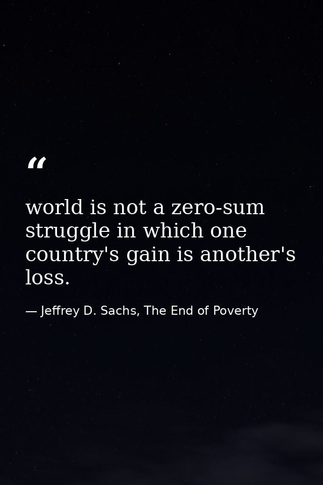 world is not a zero-sum struggle in which one country's gain is another's loss. — Jeffrey D. Sachs, The End of Poverty